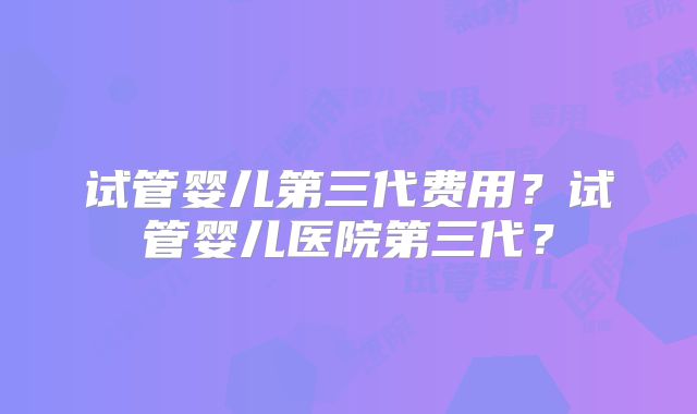 试管婴儿第三代费用?试管婴儿医院第三代?