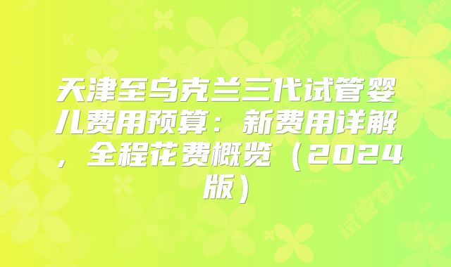 天津至乌克兰三代试管婴儿费用预算：新费用详解，全程花费概览（2024版）