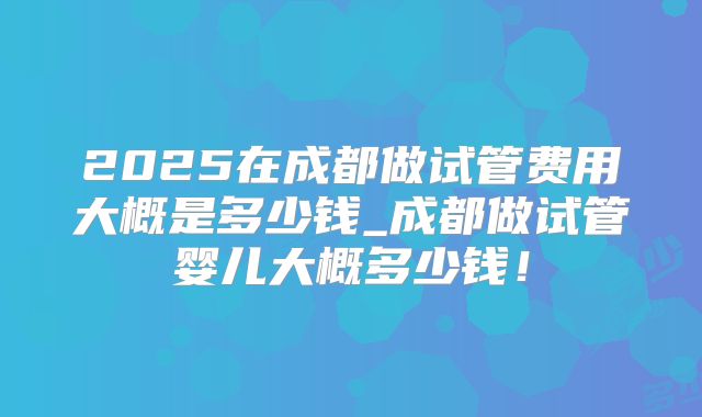 2025在成都做试管费用大概是多少钱_成都做试管婴儿大概多少钱！