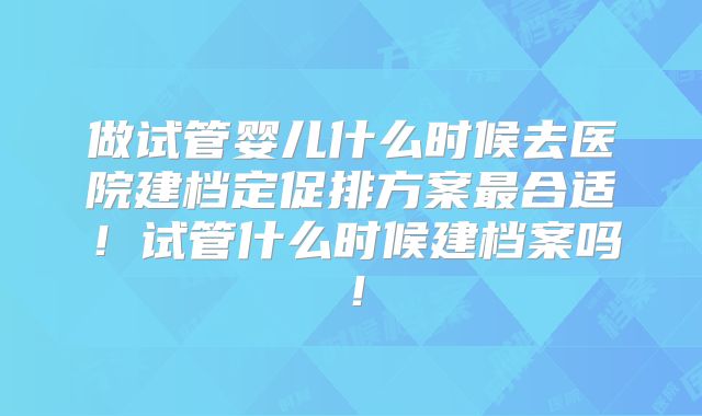 做试管婴儿什么时候去医院建档定促排方案最合适！试管什么时候建档案吗！