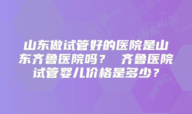 山东做试管好的医院是山东齐鲁医院吗？ 齐鲁医院试管婴儿价格是多少？