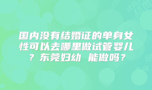 国内没有结婚证的单身女性可以去哪里做试管婴儿？东莞妇幼 能做吗？