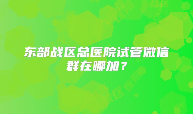 东部战区总医院试管微信群在哪加？