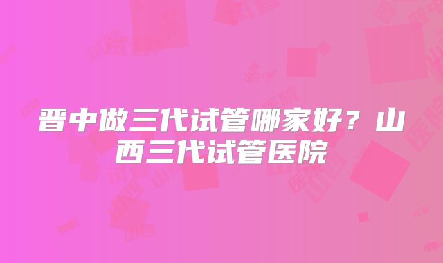晋中做三代试管哪家好？山西三代试管医院