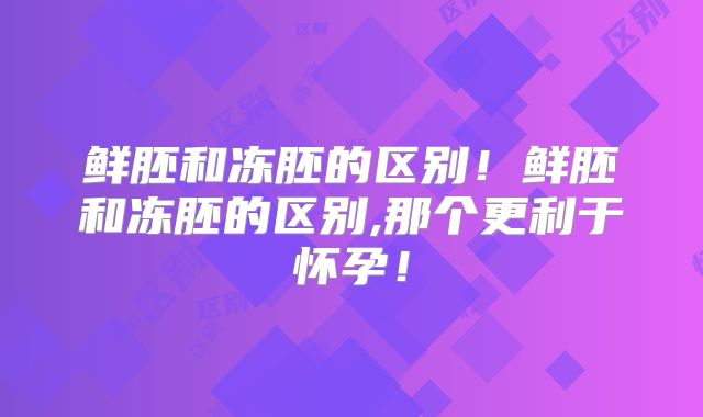 鲜胚和冻胚的区别！鲜胚和冻胚的区别,那个更利于怀孕！