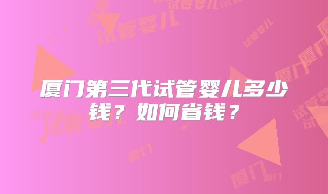 厦门第三代试管婴儿多少钱？如何省钱？