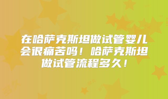 在哈萨克斯坦做试管婴儿会很痛苦吗！哈萨克斯坦做试管流程多久！