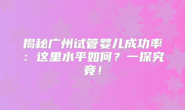 揭秘广州试管婴儿成功率：这里水平如何？一探究竟！