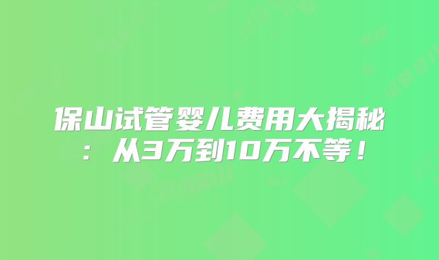 保山试管婴儿费用大揭秘：从3万到10万不等！