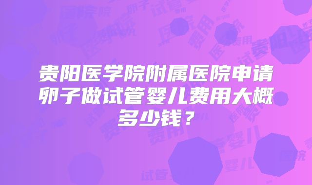 贵阳医学院附属医院申请卵子做试管婴儿费用大概多少钱？
