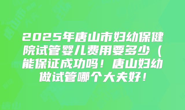 2025年唐山市妇幼保健院试管婴儿费用要多少(能保证成功吗!唐山妇幼做试管哪个大夫好!