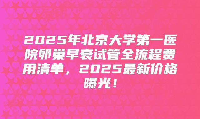 2025年北京大学第一医院卵巢早衰试管全流程费用清单，2025最新价格曝光！