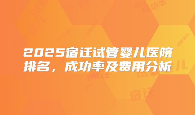 2025宿迁试管婴儿医院排名，成功率及费用分析