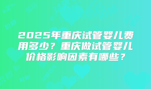 2025年重庆试管婴儿费用多少？重庆做试管婴儿价格影响因素有哪些？