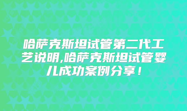 哈萨克斯坦试管第二代工艺说明,哈萨克斯坦试管婴儿成功案例分享！
