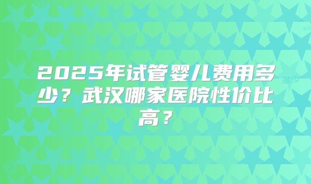 2025年试管婴儿费用多少？武汉哪家医院性价比高？