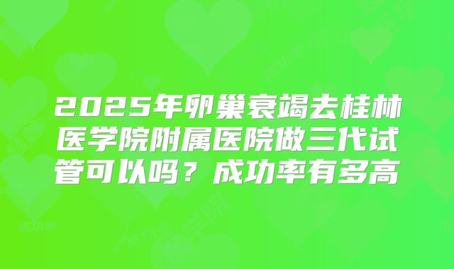2025年卵巢衰竭去桂林医学院附属医院做三代试管可以吗?成功率有多高