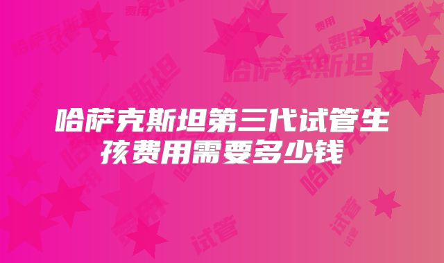 哈萨克斯坦第三代试管生孩费用需要多少钱