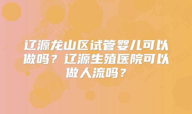 辽源龙山区试管婴儿可以做吗？辽源生殖医院可以做人流吗？