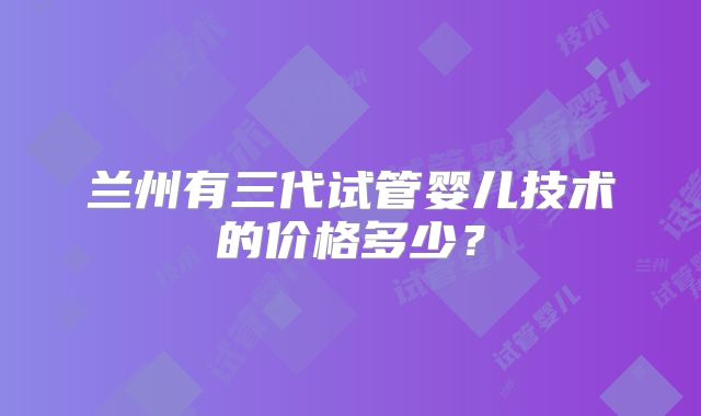 兰州有三代试管婴儿技术的价格多少?