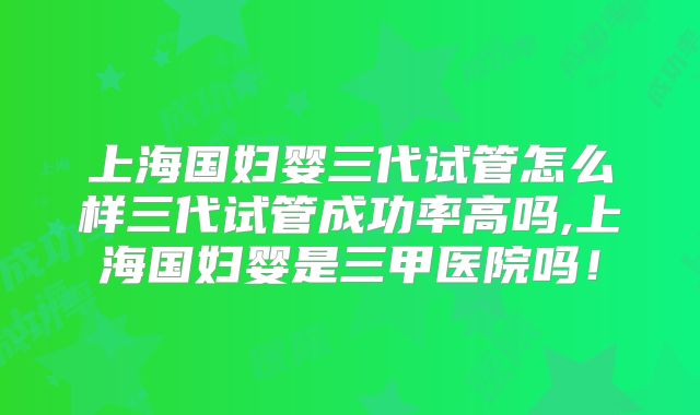 上海国妇婴三代试管怎么样三代试管成功率高吗,上海国妇婴是三甲医院吗!
