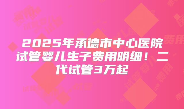 2025年承德市中心医院试管婴儿生子费用明细！二代试管3万起