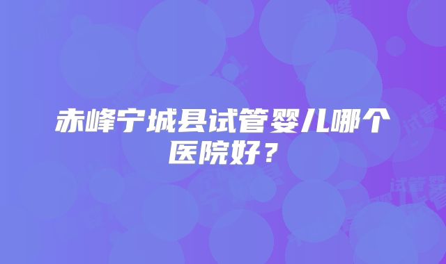 赤峰宁城县试管婴儿哪个医院好？