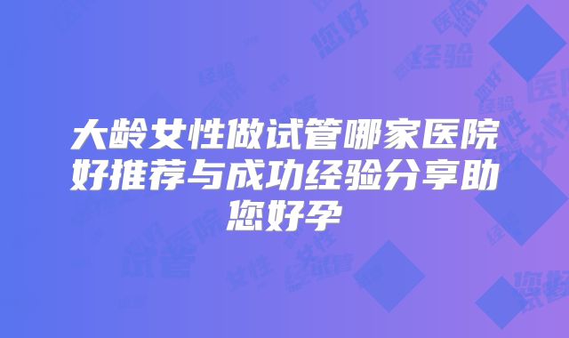 大龄女性做试管哪家医院好推荐与成功经验分享助您好孕