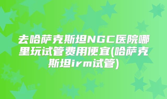 去哈萨克斯坦NGC医院哪里玩试管费用便宜(哈萨克斯坦irm试管)
