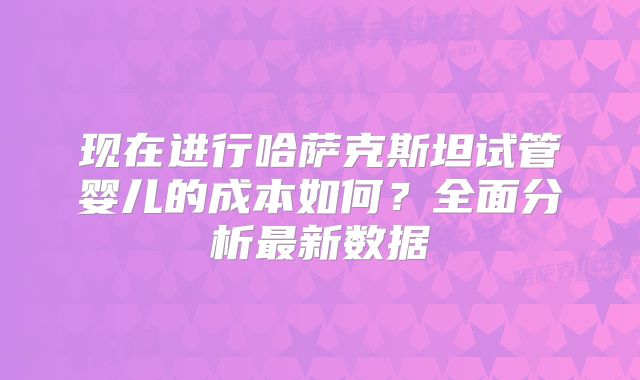 现在进行哈萨克斯坦试管婴儿的成本如何?全面分析最新数据