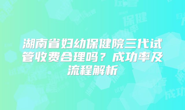 湖南省妇幼保健院三代试管收费合理吗？成功率及流程解析