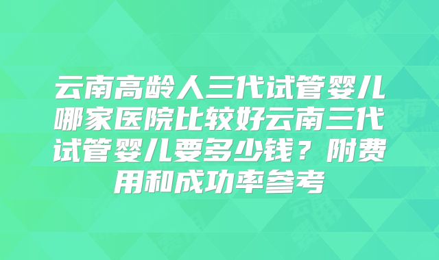 云南高龄人三代试管婴儿哪家医院比较好云南三代试管婴儿要多少钱？附费用和成功率参考
