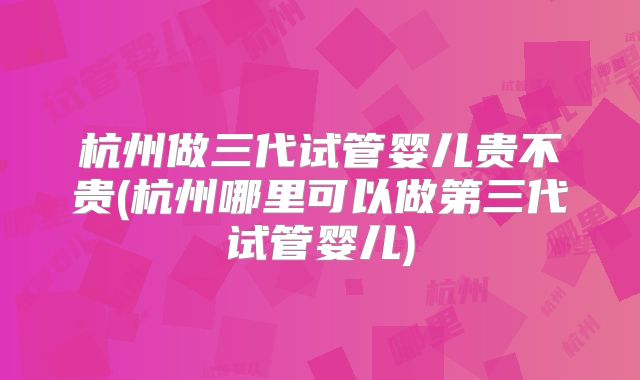 杭州做三代试管婴儿贵不贵(杭州哪里可以做第三代试管婴儿)