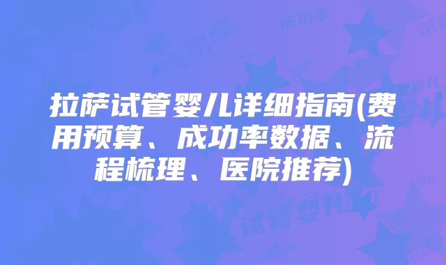 拉萨试管婴儿详细指南(费用预算、成功率数据、流程梳理、医院推荐)