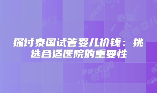 探讨泰国试管婴儿价钱：挑选合适医院的重要性
