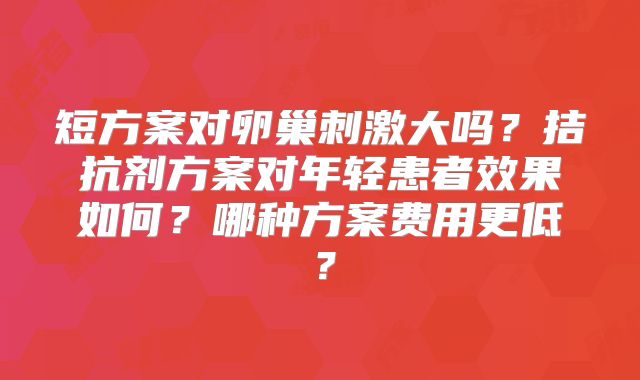 短方案对卵巢刺激大吗？拮抗剂方案对年轻患者效果如何？哪种方案费用更低？