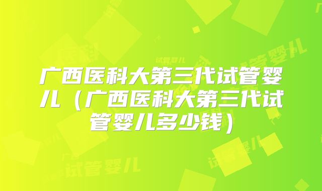 广西医科大第三代试管婴儿（广西医科大第三代试管婴儿多少钱）