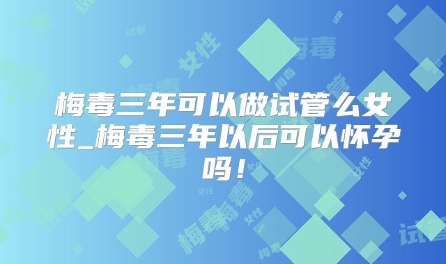 梅毒三年可以做试管么女性_梅毒三年以后可以怀孕吗！