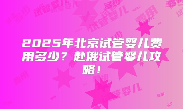 2025年北京试管婴儿费用多少？赴俄试管婴儿攻略！