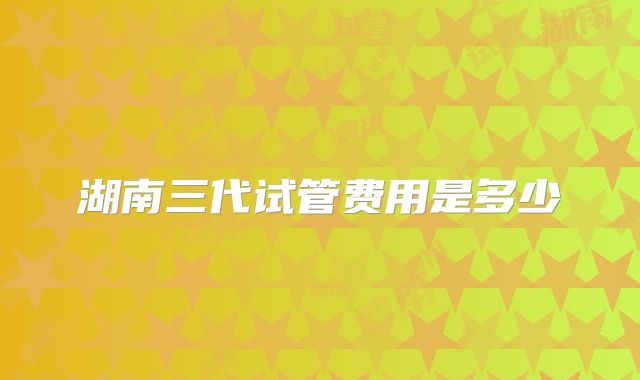 湖南三代试管费用是多少