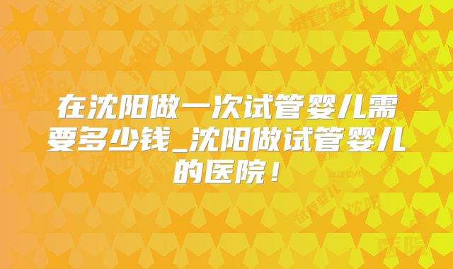 在沈阳做一次试管婴儿需要多少钱_沈阳做试管婴儿的医院！