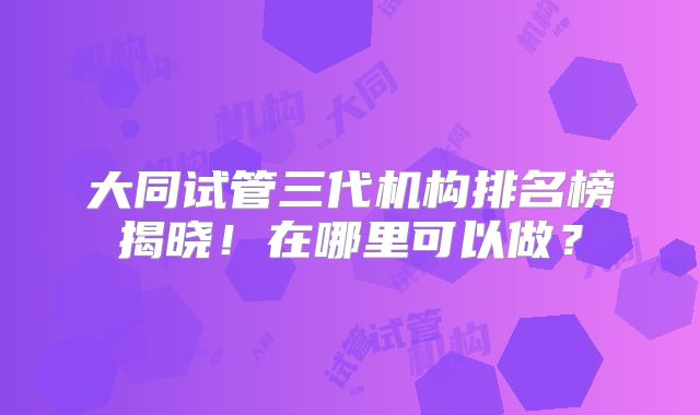 大同试管三代机构排名榜揭晓！在哪里可以做？