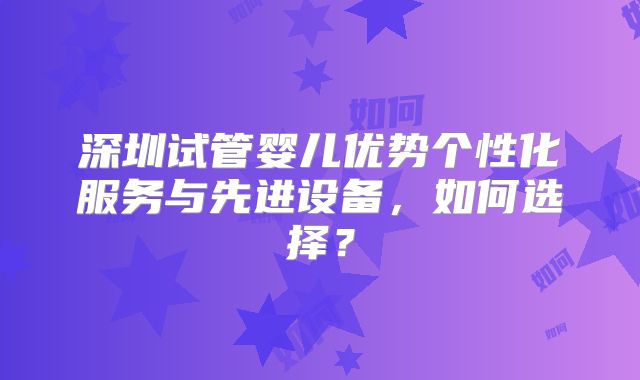 深圳试管婴儿优势个性化服务与先进设备，如何选择？