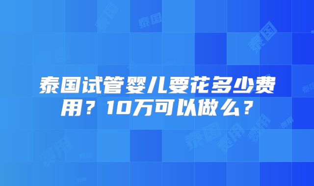 泰国试管婴儿要花多少费用？10万可以做么？