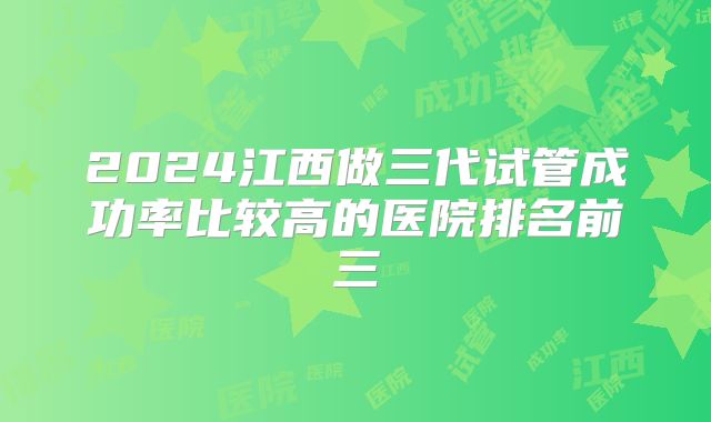 2024江西做三代试管成功率比较高的医院排名前三