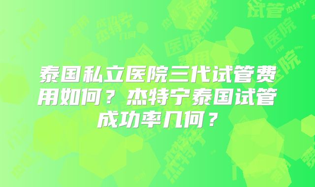 泰国私立医院三代试管费用如何？杰特宁泰国试管成功率几何？