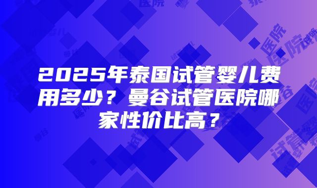 2025年泰国试管婴儿费用多少？曼谷试管医院哪家性价比高？