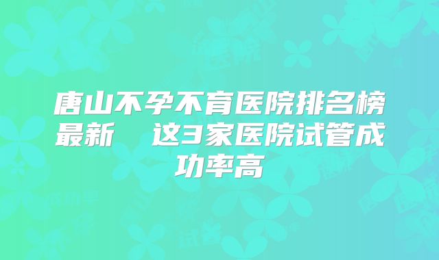 唐山不孕不育医院排名榜最新  这3家医院试管成功率高