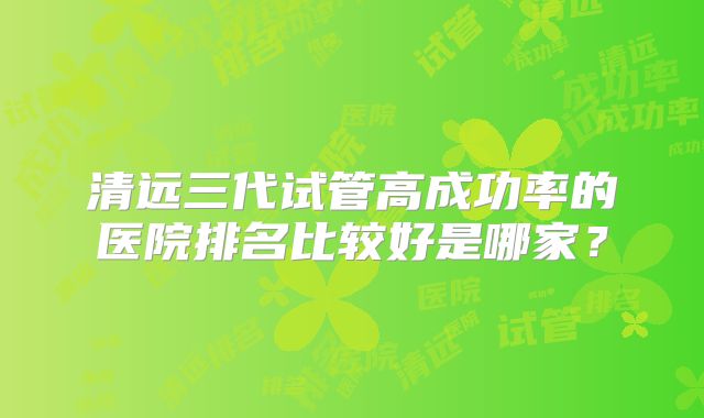 清远三代试管高成功率的医院排名比较好是哪家?