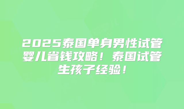 2025泰国单身男性试管婴儿省钱攻略!泰国试管生孩子经验!